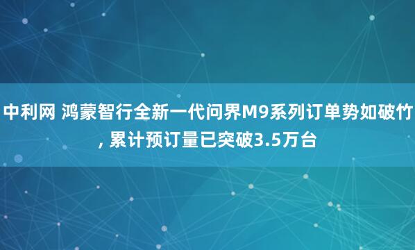 中利网 鸿蒙智行全新一代问界M9系列订单势如破竹, 累计预订量已突破3.5万台